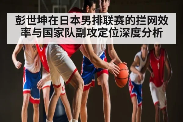 彭世坤在日本男排联赛的拦网效率与国家队副攻定位深度分析
