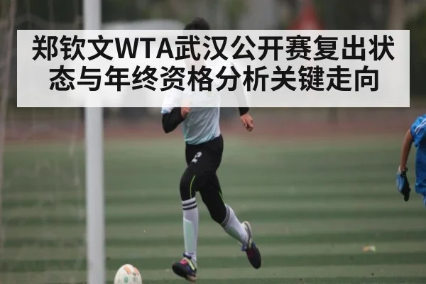 郑钦文WTA武汉公开赛复出状态与年终资格分析关键走向