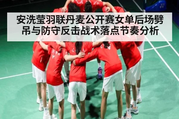 安洗莹羽联丹麦公开赛女单后场劈吊与防守反击战术落点节奏分析